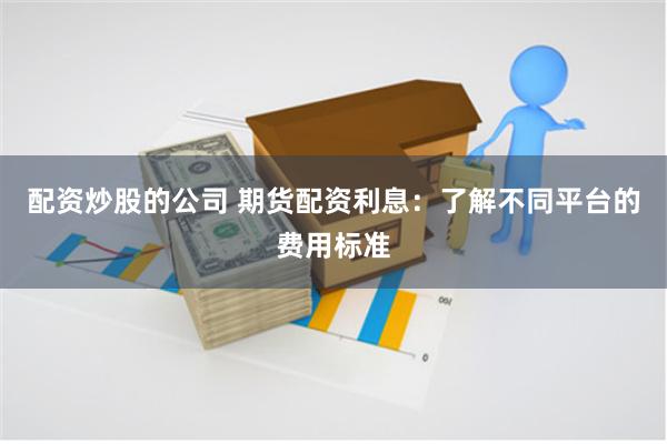 配资炒股的公司 期货配资利息：了解不同平台的费用标准