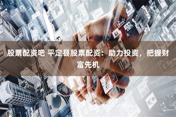 股票配资吧 平定县股票配资：助力投资，把握财富先机