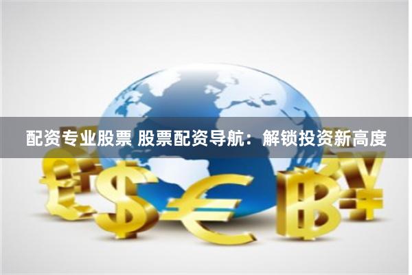 配资专业股票 股票配资导航：解锁投资新高度