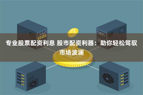 专业股票配资利息 股市配资利器：助你轻松驾驭市场波澜
