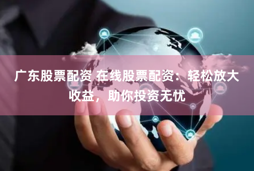 广东股票配资 在线股票配资：轻松放大收益，助你投资无忧