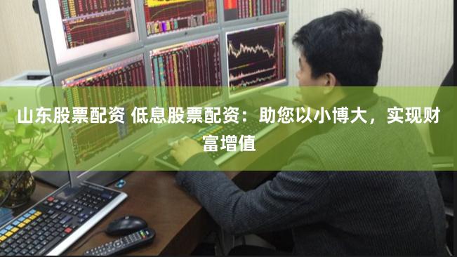 山东股票配资 低息股票配资：助您以小博大，实现财富增值