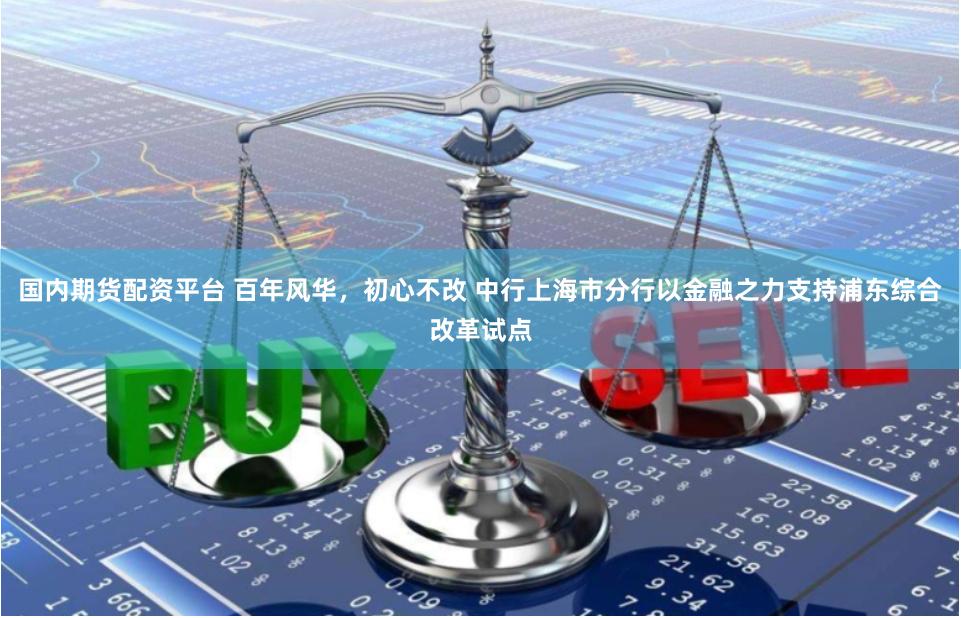 国内期货配资平台 百年风华，初心不改 中行上海市分行以金融之力支持浦东综合改革试点