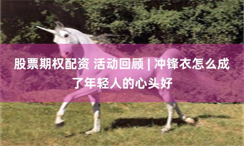 股票期权配资 活动回顾 | 冲锋衣怎么成了年轻人的心头好