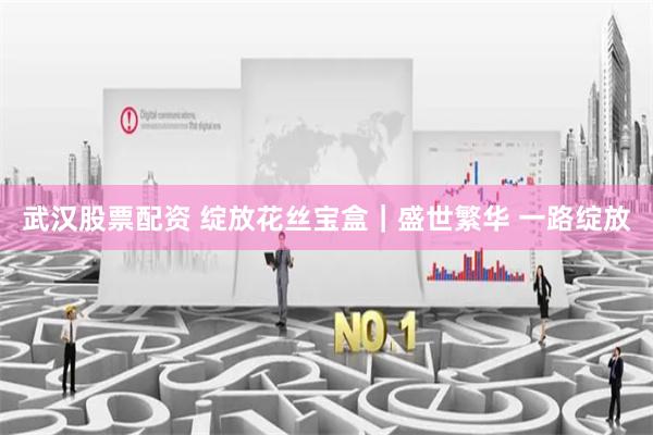 武汉股票配资 绽放花丝宝盒｜盛世繁华 一路绽放