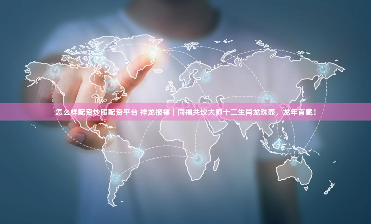 怎么样配资炒股配资平台 祥龙报福｜同福共饮大师十二生肖龙珠壶，龙年首藏！