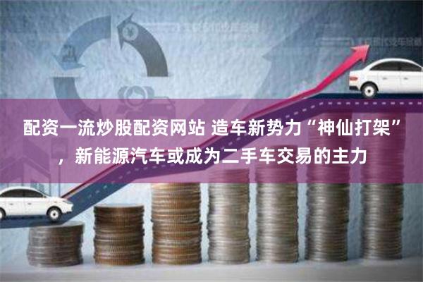 配资一流炒股配资网站 造车新势力“神仙打架”，新能源汽车或成为二手车交易的主力