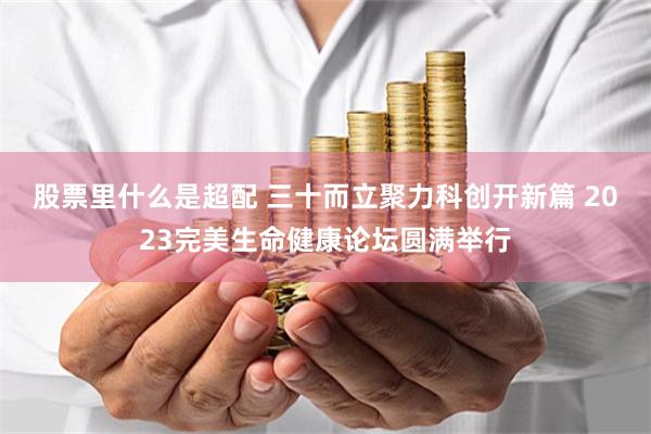 股票里什么是超配 三十而立聚力科创开新篇 2023完美生命健康论坛圆满举行