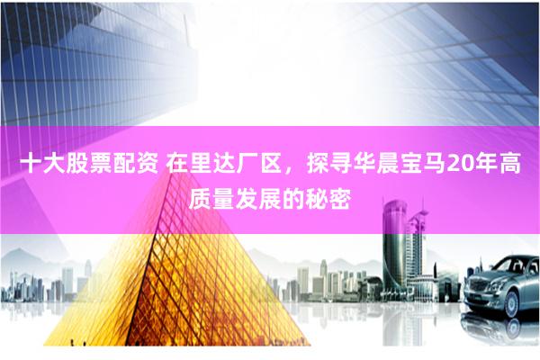 十大股票配资 在里达厂区，探寻华晨宝马20年高质量发展的秘密