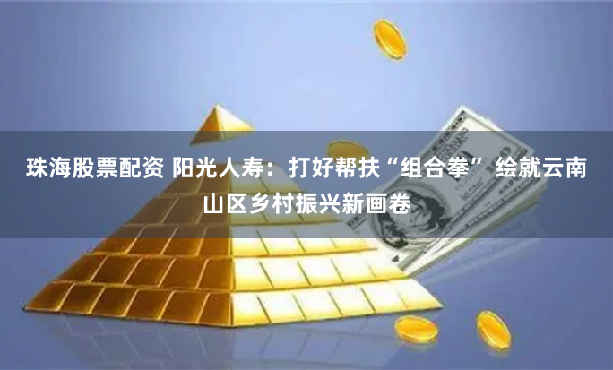 珠海股票配资 阳光人寿：打好帮扶“组合拳” 绘就云南山区乡村振兴新画卷