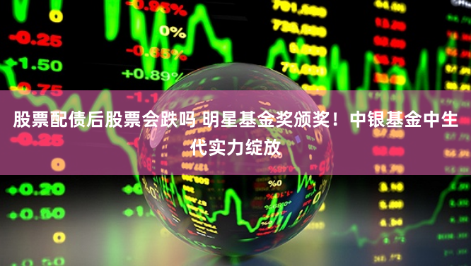 股票配债后股票会跌吗 明星基金奖颁奖！中银基金中生代实力绽放