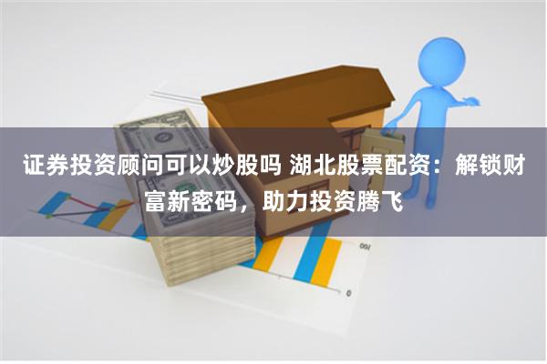 证券投资顾问可以炒股吗 湖北股票配资：解锁财富新密码，助力投资腾飞