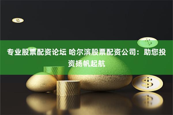 专业股票配资论坛 哈尔滨股票配资公司：助您投资扬帆起航