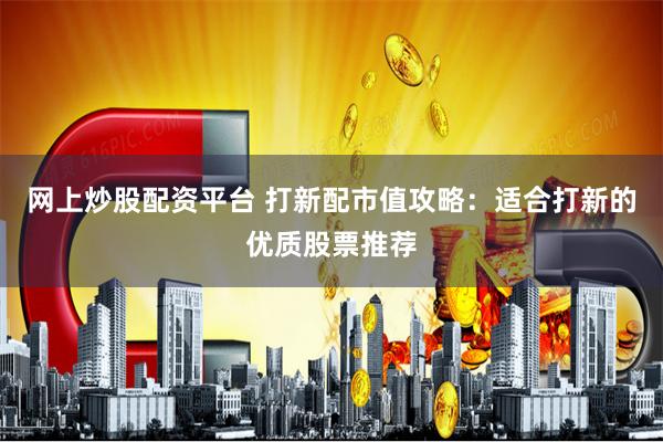 网上炒股配资平台 打新配市值攻略：适合打新的优质股票推荐