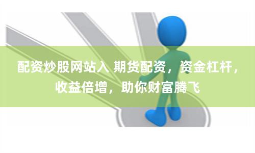 配资炒股网站入 期货配资，资金杠杆，收益倍增，助你财富腾飞