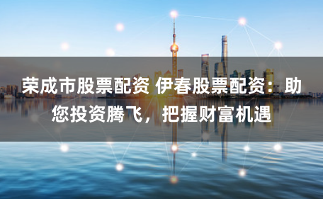 荣成市股票配资 伊春股票配资：助您投资腾飞，把握财富机遇