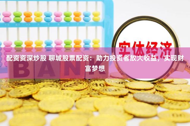 配资资深炒股 聊城股票配资：助力投资者放大收益，实现财富梦想
