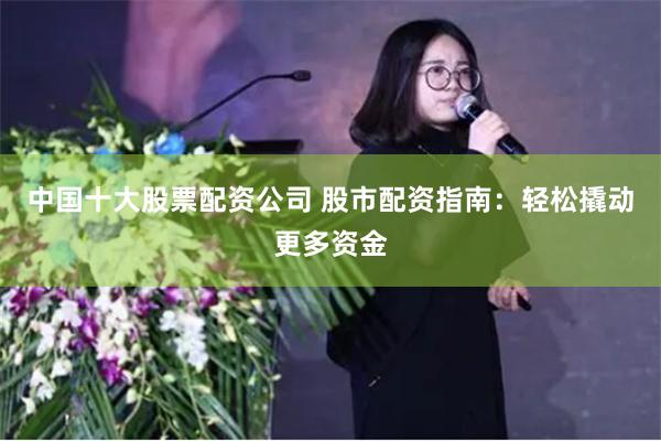 中国十大股票配资公司 股市配资指南：轻松撬动更多资金