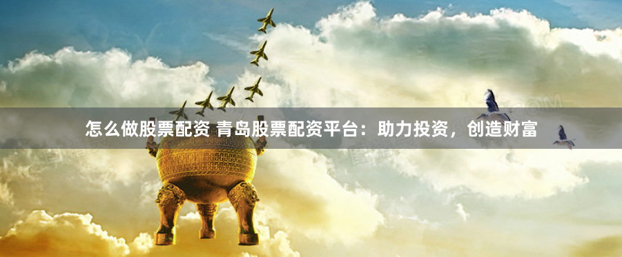 怎么做股票配资 青岛股票配资平台：助力投资，创造财富