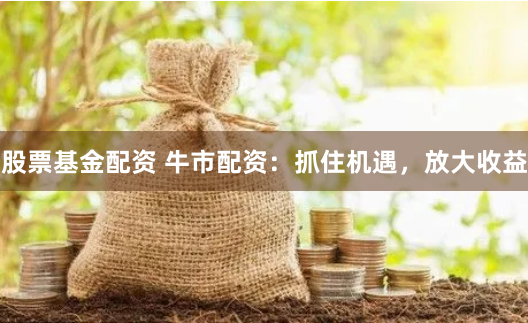 股票基金配资 牛市配资：抓住机遇，放大收益