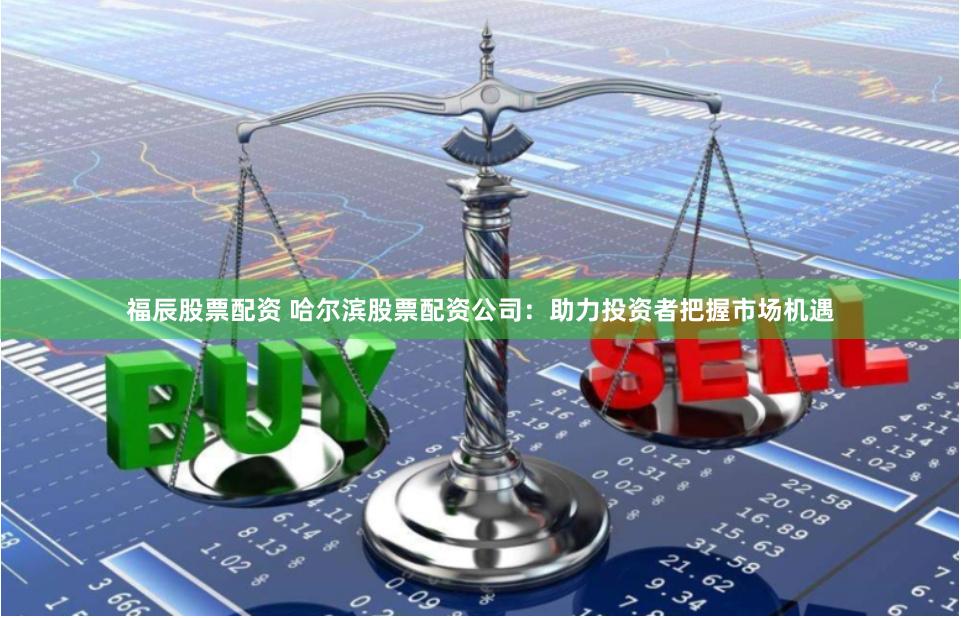 福辰股票配资 哈尔滨股票配资公司：助力投资者把握市场机遇