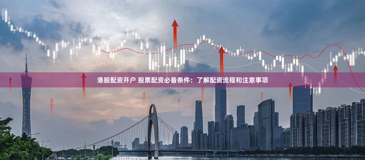 港股配资开户 股票配资必备条件：了解配资流程和注意事项