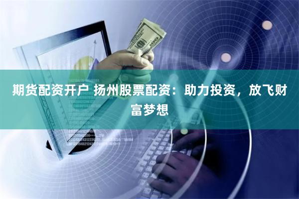 期货配资开户 扬州股票配资:助力投资,放飞财富梦想