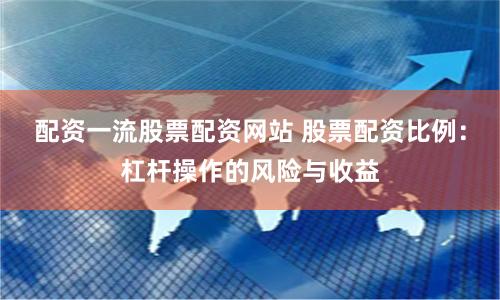 配资一流股票配资网站 股票配资比例：杠杆操作的风险与收益