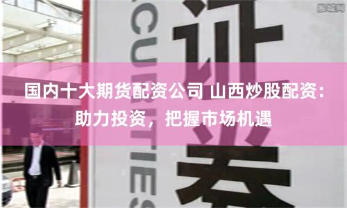 国内十大期货配资公司 山西炒股配资：助力投资，把握市场机遇