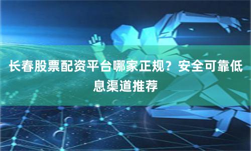 长春股票配资平台哪家正规?安全可靠低息渠道推荐