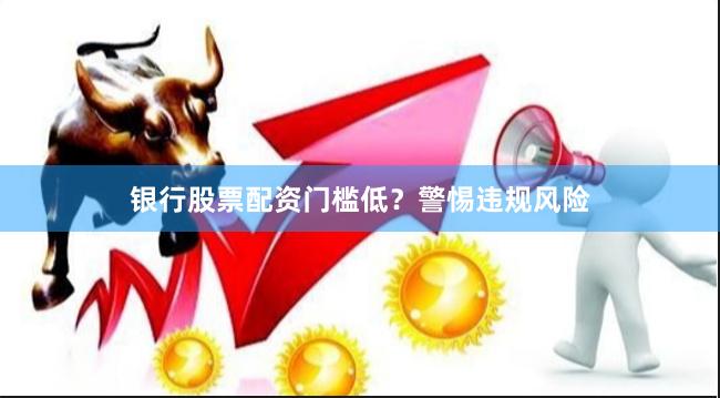 银行股票配资门槛低？警惕违规风险